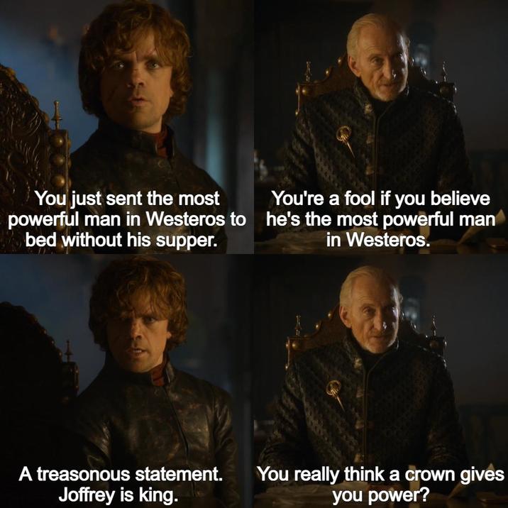 You just sent the most powerful man in Westeros to bed without his supper. You're a fool if you believe he's the most powerful man in Westeros. A treasonous statement. Joffrey is king. You really think a crown gives you power?