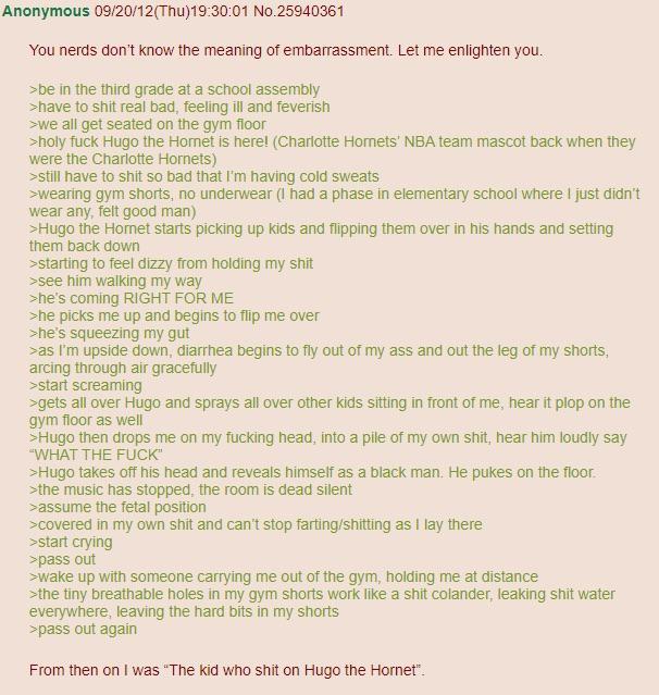 Anonymous 09/20/12(Thu)19:30:01 No.25940361 You nerds don't know the meaning of embarrassment. Let me enlighten you. >be in the third grade at a school assembly >have to s--- real bad, feeling ill and feverish >we all get seated on the gym floor >holy f--- Hugo the Hornet is here! (Charlotte Hornets' NBA team mascot back when they were the Charlotte Hornets) >still have to s--- so bad that I'm having cold sweats >wearing gym shorts, no underwear (I had a phase in elementary school where I just didn't wear any, felt good man) >Hugo the Hornet starts picking up kids and flipping them over in his hands and setting them back down >starting to feel dizzy from holding my s--- >see him walking my way >he's coming RIGHT FOR ME >he picks me up and begins to flip me over >he's squeezing my gut >as I'm upside down, diarrhea begins to fly out of my ass and out the leg of my shorts, arcing through air gracefully >start screaming >gets all over Hugo and sprays all over other kids sitting in front of me, hear it plop on the gym floor as well >Hugo then drops me on my f------ head, into a pile of my own s---, hear him loudly say "WHAT THE F---" >Hugo takes off his head and reveals himself as a black man. He pukes on the floor. >the music has stopped, the room is dead silent >assume the fetal position >covered in my own s--- and can't stop farting/s------- as I lay there >start crying >pass out >wake up with someone carrying me out of the gym, holding me at distance >the tiny breathable holes in my gym shorts work like a s--- colander, leaking s--- water everywhere, leaving the hard bits in my shorts >pass out again From then on I was "The kid who s--- on Hugo the Hornet".