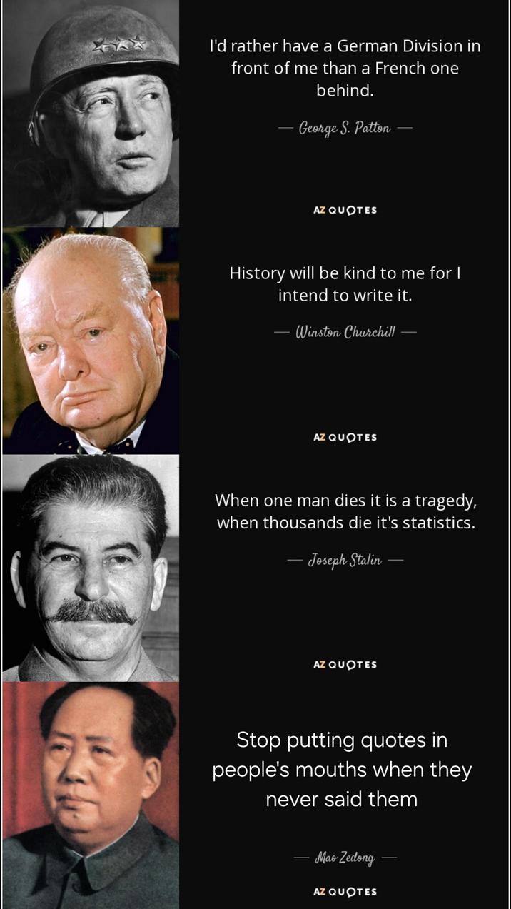 I'd rather have a German Division in front of me than a French one behind. - George S. Patton AZ QUOTES History will be kind to me for I - intend to write it. Winston Churchill AZ QUOTES When one man dies it is a tragedy, when thousands die it's statistics. - Joseph Stalin - AZ QUOTES Stop putting quotes in people's mouths when they never said them Mao Zedong AZ QUOTES