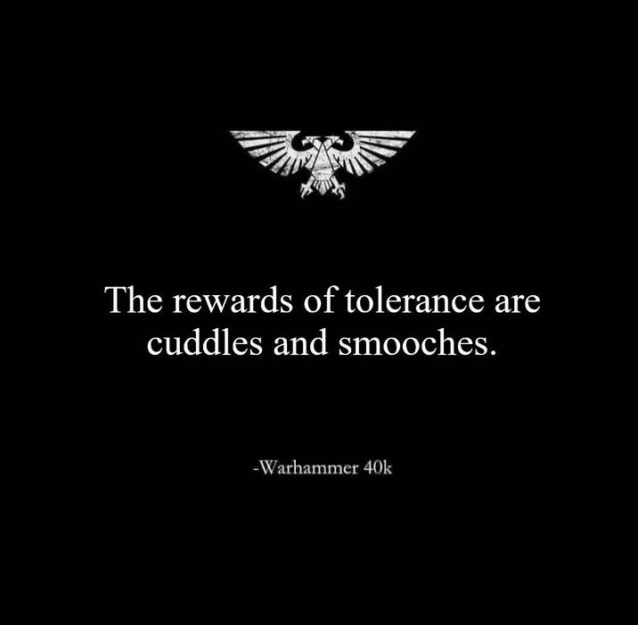 The rewards of tolerance are cuddles and smooches. -Warhammer 40k