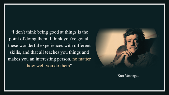 "I don't think being good at things is the point of doing them. I think you've got all these wonderful experiences with different skills, and that all teaches you things and makes you an interesting person, no matter how well you do them" Kurt Vonnegut