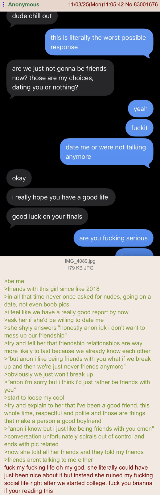 Anonymous dude chill out 11/03/25(Mon)11:05:42 No.83001676 this is literally the worst possible response are we just not gonna be friends now? those are my choices, dating you or nothing? yeah fuckit date me or were not talking anymore okay i really hope you have a good life good luck on your finals are you f------ serious IMG_4089.jpg 179 KB JPG >be me >friends with this girl since like 2018 >in all that time never once asked for nudes, going on a date, not even boob pics >i feel like we have a really good report by now >ask her if she'd be willing to date me >she shyly answers "honestly anon idk i don't want to mess up our friendship" >try and tell her that friendship relationships are way more likely to last because we already know each other >"but anon i like being friends with you what if we break up and then we're just never friends anymore" >obviously we just won't break up >"anon i'm sorry but i think i'd just rather be friends with you" >start to loose my cool >try and explain to her that i've been a good friend, this whole time, respectful and polite and those are things that make a person a good boyfriend >"anon i know but i just like being friends with you cmon" >conversation unfortunately spirals out of control and ends with pic related >now she told all her friends and they told my friends >friends arent talking to me either f--- my f------ life oh my god. she literally could have just been nice about it but instead she ruined my f------ social life right after we started college. f--- you brianna if your reading this