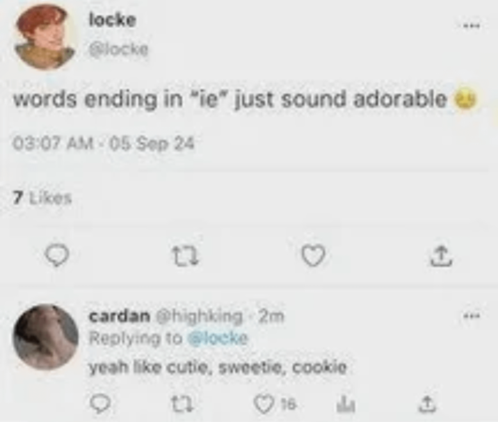 locke @locke words ending in "ie" just sound adorable 03:07 AM-05 Sep 24 7 Likes 23 cardan @highking 2m Replying to @locke yeah like cutie, sweetie, cookie 16