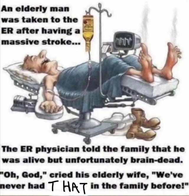 An elderly man was taken to the ER after having a massive stroke... חחר The ER physician told the family that he was alive but unfortunately brain-dead. "Oh, God," cried his elderly wife, "We've never had THAT in the family before!"
