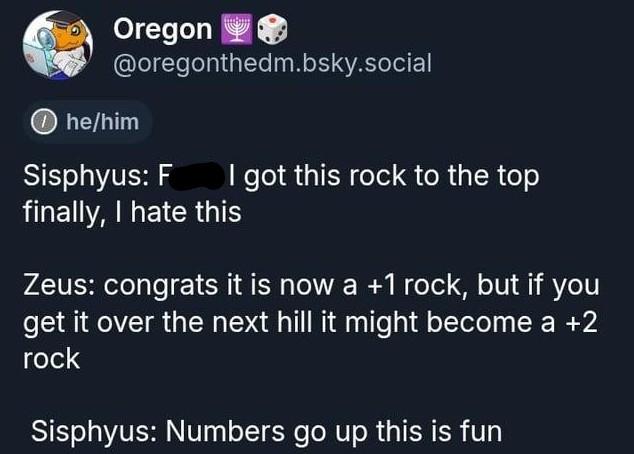 Oregon @oregonthedm.bsky.social ⑩he/him Sisphyus: F I got this rock to the top finally, I hate this Zeus: congrats it is now a +1 rock, but if you get it over the next hill it might become a +2 rock Sisphyus: Numbers go up this is fun