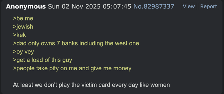 Anonymous Sun 02 Nov 2025 05:07:45 No.82987337 >be me >jewish >kek >dad only owns 7 banks including the west one >oy vey >get a load of this guy >people take pity on me and give me money At least we don't play the victim card every day like women View Report