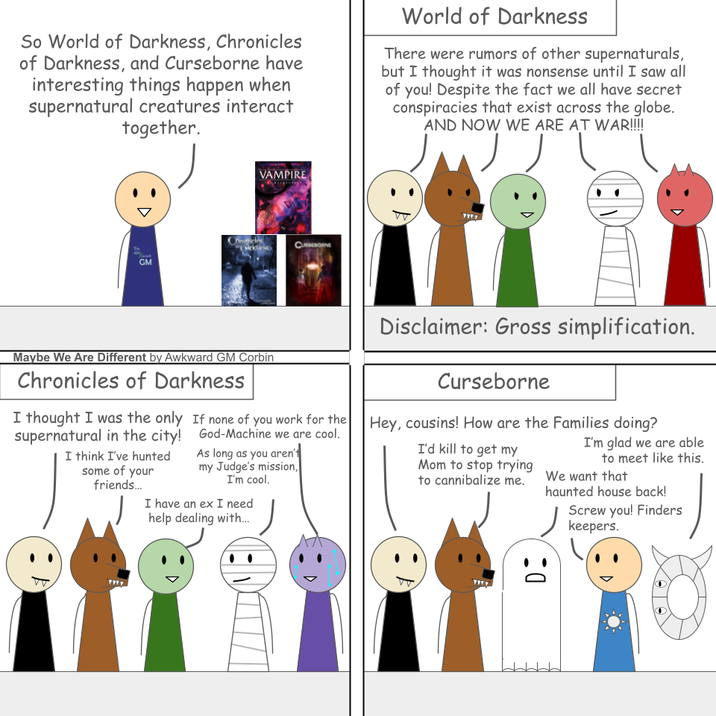 So World of Darkness, Chronicles of Darkness, and Curseborne have interesting things happen when supernatural creatures interact together. World of Darkness There were rumors of other supernaturals, but I thought it was nonsense until I saw all of you! Despite the fact we all have secret conspiracies that exist across the globe. AND NOW WE ARE AT WAR!!!! D VAMPIRE Chicles Сливовме GM Maybe We Are Different by Awkward GM Corbin Chronicles of Darkness I thought I was the only supernatural in the city! I think I've hunted some of your friends... If none of you work for the God-Machine we are cool. As long as you aren't my Judge's mission, I'm cool. I have an ex I need help dealing with... Disclaimer: Gross simplification. Curseborne Hey, cousins! How are the Families doing? I'd kill to get my Mom to stop trying to cannibalize me. I'm glad we are able to meet like this. We want that haunted house back! Screw you! Finders keepers. :0