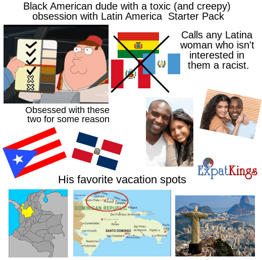 Black American dude with a toxic (and creepy) obsession with Latin America Starter Pack Calls any Latina woman who isn't interested in them a racist. Obsessed with these two for some reason His favorite vacation spots ExpatKings DOMINICAN REPUBLIC ■Comendador SANTO DOMINGO M San Cratobul Pyta La Roman