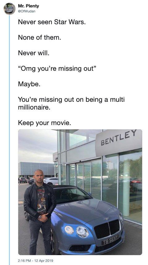 Mr. Plenty OfWudan Never seen Star Wars. None of them. Never will. "Omg you're missing out" Maybe. You're missing out on being a multi millionaire. Keep your movie. BENTLEY 2:16 PM - 12 Apr 2019 TB SEXY