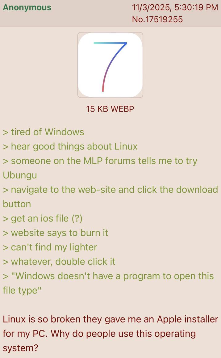Anonymous > tired of Windows 7 15 KB WEBP 11/3/2025, 5:30:19 PM No.17519255 > hear good things about Linux > someone on the MLP forums tells me to try Ubungu > navigate to the web-site and click the download button > get an ios file (?) > website says to burn it > can't find my lighter > whatever, double click it > "Windows doesn't have a program to open this file type" Linux is so broken they gave me an Apple installer for my PC. Why do people use this operating system?