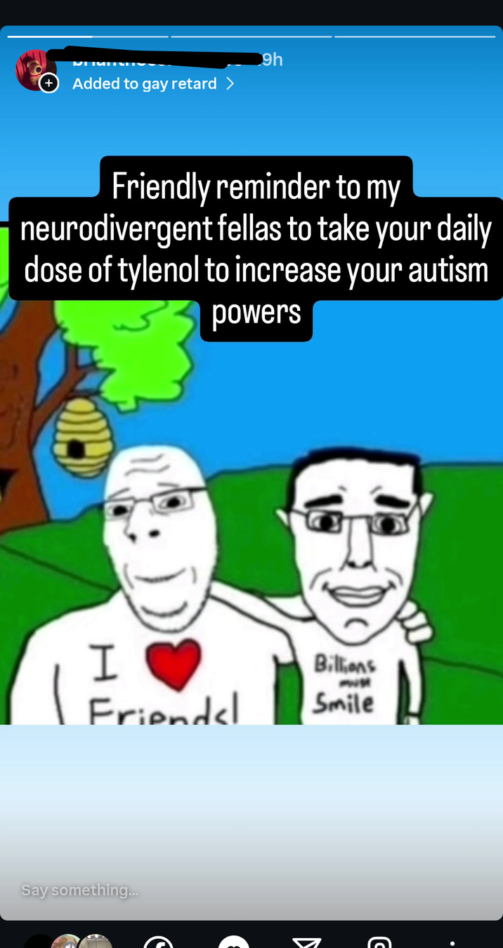 + Added to gay retard > 9h Friendly reminder to my neurodivergent fellas to take your daily dose of tylenol to increase your autism powers I Friends! Billions Smile Say something... ง C
