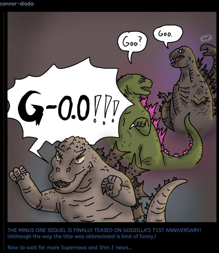 connor-dioda: G-0.0!!! Goo? GOO. FFFE T-- THE MINUS ONE SEQUEL IS FINALLY TEASED ON GODZILLA'S 71ST ANNIVERSARY! (Although the way the title was abbreviated is kind of funny.) Now to wait for more Supernova and Shin 2 news... Goo 1
