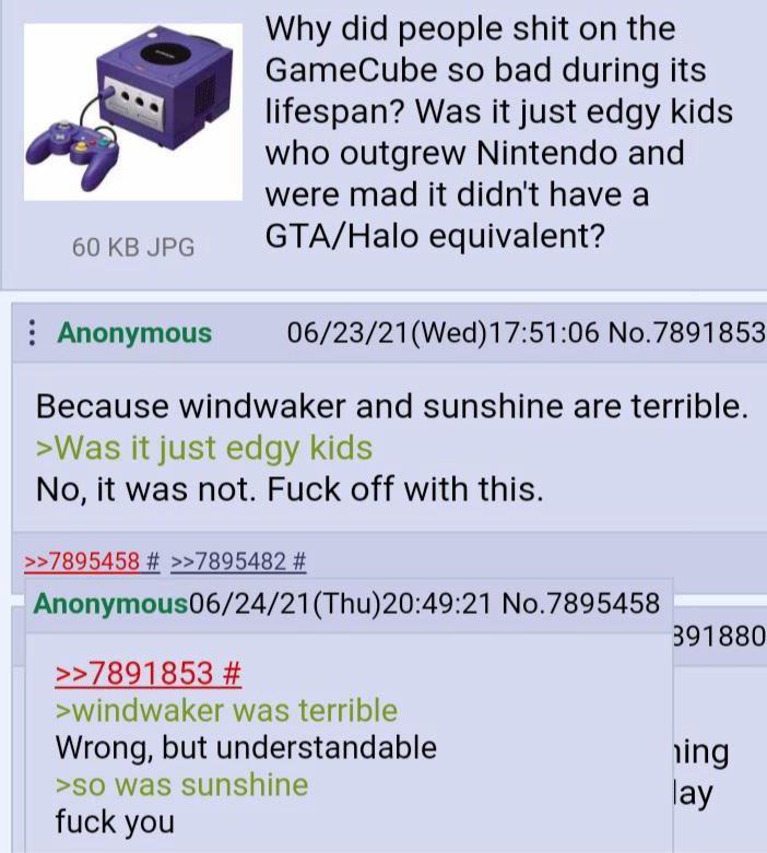 60 KB JPG Anonymous Why did people s--- on the GameCube so bad during its lifespan? Was it just edgy kids who outgrew Nintendo and were mad it didn't have a GTA/Halo equivalent? 06/23/21(Wed)17:51:06 No.7891853 Because windwaker and sunshine are terrible. >Was it just edgy kids No, it was not. F--- off with this. >>7895458 # >>7895482 # Anonymous06/24/21 (Thu)20:49:21 No.7895458 >>7891853 # >windwaker was terrible Wrong, but understandable >so was sunshine f--- you 391880 ing lay