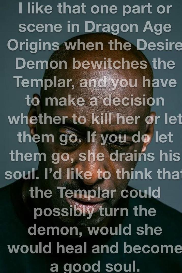 I like that one part or scene in Dragon Age Origins when the Desire Demon bewitches the Templar, and you have to make a decision whether to kill her or let them go. If you do let them go, she drains his soul. I'd like to think that the Templar could possibly turn the demon, would she would heal and become a good soul.