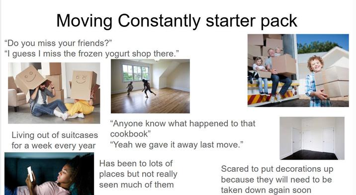 Moving Constantly starter pack "Do you miss your friends?" "I guess I miss the frozen yogurt shop there." Living out of suitcases for a week every year "Anyone know what happened to that cookbook" "Yeah we gave it away last move." Has been to lots of places but not really seen much of them Scared to put decorations up because they will need to be taken down again soon