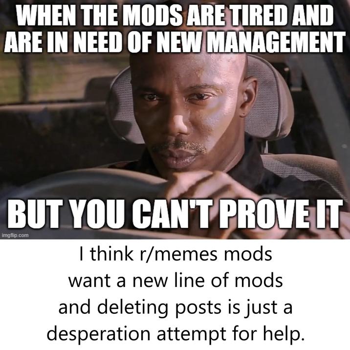 WHEN THE MODS ARE TIRED AND ARE IN NEED OF NEW MANAGEMENT BUT YOU CAN'T PROVE IT imgflip.com I think r/memes mods want a new line of mods and deleting posts is just a desperation attempt for help.