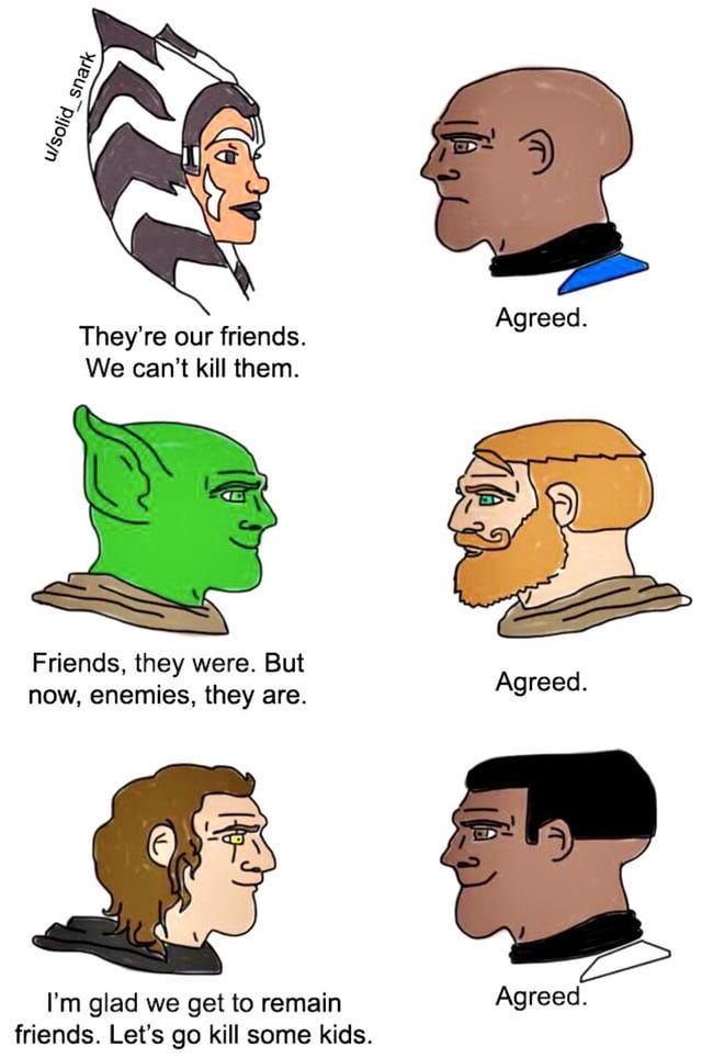 u/solid_snark Agreed. They're our friends. We can't kill them. Friends, they were. But now, enemies, they are. Agreed. I'm glad we get to remain friends. Let's go kill some kids. Agreed.