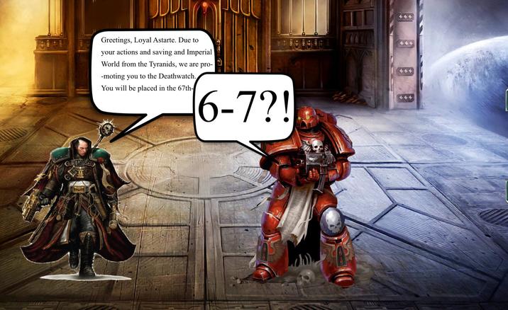 Greetings, Loyal Astarte. Due to your actions and saving and Imperial World from the Tyranids, we are pro- -moting you to the Deathwatch. You will be placed in the 67th- 6-7?!