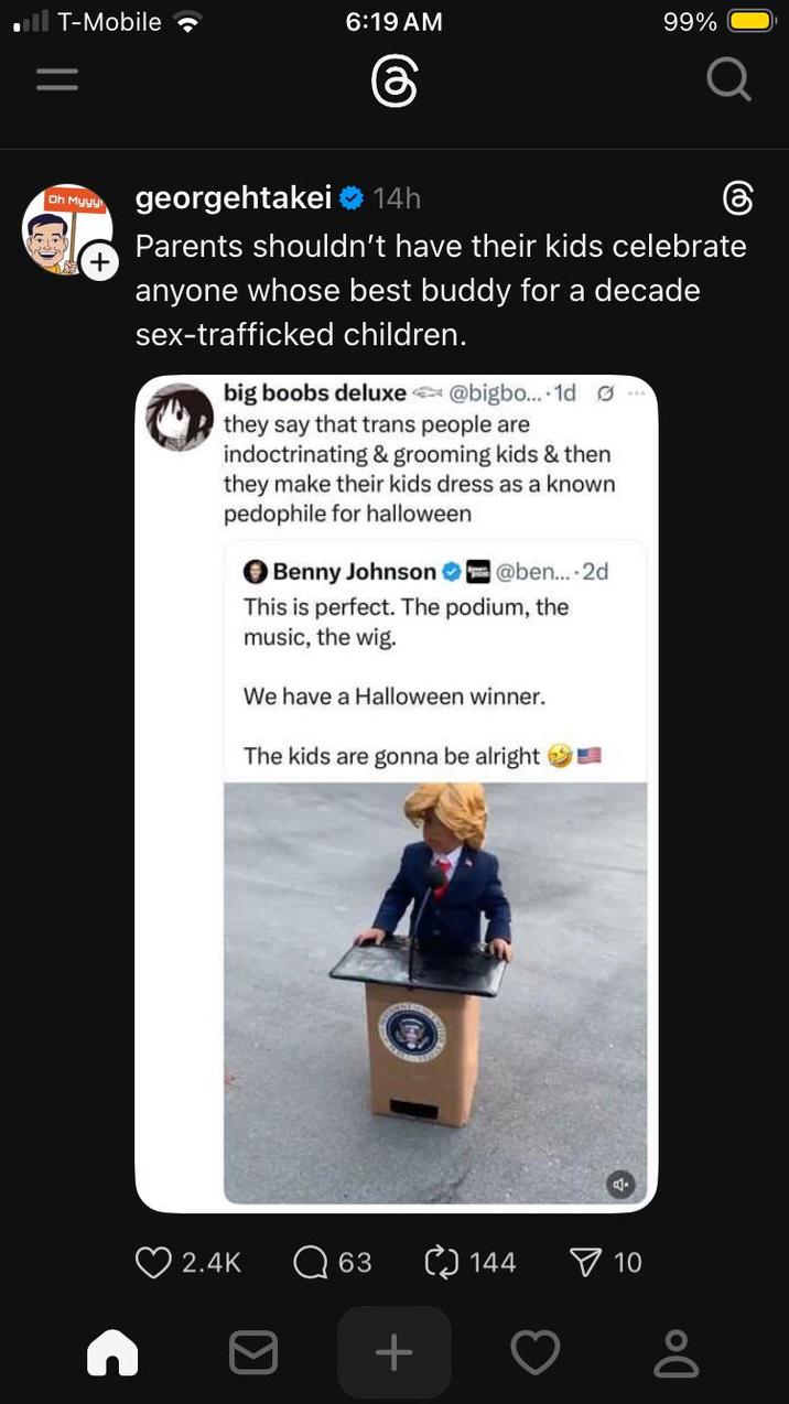 T-Mobile 6:19 AM 99% Oh Myyy georgehtakei 14h Parents shouldn't have their kids celebrate anyone whose best buddy for a decade sex-trafficked children. big boobs deluxe @bigbo... 1d they say that trans people are indoctrinating & grooming kids & then they make their kids dress as a known p-------- for halloween Benny Johnson @ben....2d This is perfect. The podium, the music, the wig. We have a Halloween winner. The kids are gonna be alright 2.4K Q 63 144 10 +