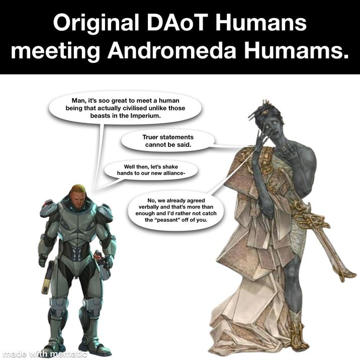 Original DAOT Humans meeting Andromeda Humams. Man, it's soo great to meet a human being that actually civilised unlike those beasts in the Imperium. made with mematic Truer statements cannot be said. Well then, let's shake hands to our new alliance- No, we already agreed verbally and that's more than enough and I'd rather not catch the "peasant" off of you.
