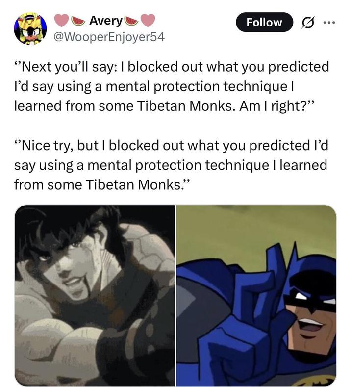Avery @WooperEnjoyer54 Follow "Next you'll say: I blocked out what you predicted I'd say using a mental protection technique I learned from some Tibetan Monks. Am I right?" "Nice try, but I blocked out what you predicted I'd say using a mental protection technique I learned from some Tibetan Monks."
