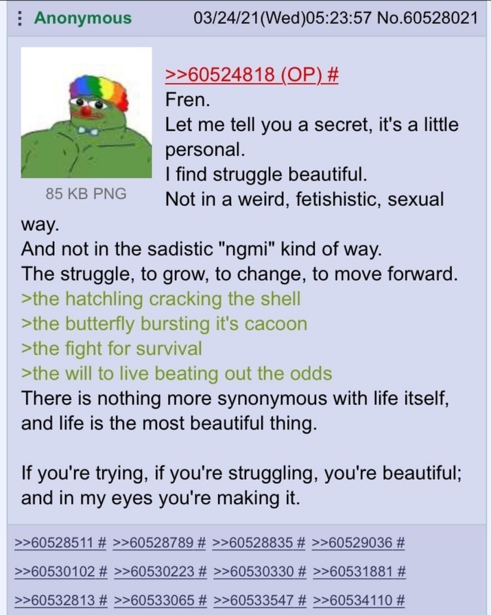 Anonymous 85 KB PNG way. 03/24/21(Wed) 05:23:57 No.60528021 >>60524818 (OP) # Fren. Let me tell you a secret, it's a little personal. I find struggle beautiful. Not in a weird, fetishistic, sexual And not in the sadistic "ngmi" kind of way. The struggle, to grow, to change, to move forward. >the hatchling cracking the shell >the butterfly bursting it's cacoon >the fight for survival >the will to live beating out the odds There is nothing more synonymous with life itself, and life is the most beautiful thing. If you're trying, if you're struggling, you're beautiful; and in my eyes you're making it. >>60528511 # >>60528789 # >>60528835 # >>60529036 # >>60530102 # >>60530223 # >>60530330 # >>60531881 # >>60532813 # >>60533065 # >>60533547 # >>60534110 #