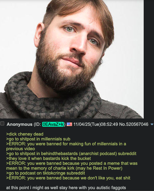 ■ Anonymous (ID: 0EAvaZ+k) >d--- cheney dead >go to shitpost in millennials sub 11/04/25(Tue)08:52:49 No.520567046 >ERROR: you were banned for making fun of millennials in a previous video >go to shitpost in behindthebastards (anarchist podcast) subreddit >they love it when bastards kick the bucket >ERROR: you were banned because you posted a meme that was mean to the memory of charlie kirk (may he Rest In Power) >go to podcast on tiktokcringe subreddit >ĔRROR: you were banned because we don't like you, eat s--- at this point i might as well stay here with you autistic f------