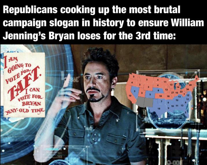 Republicans cooking up the most brutal campaign slogan in history to ensure William Jenning's Bryan loses for the 3rd time: AM GOING TO VOTE FOR TAFT I CAN VOTE FOR BRYAN ANY-OLD TIME 14 5 BAE NH 4 6 3 4 11 3 3 13 39 -M16 14 13 34 3 23 3 27 15 5 7 DE 3. 12 10 10 18 13 12 12 7 9 9 10 11 13 18 9 Bry T Taf 5 Ternator 10-001