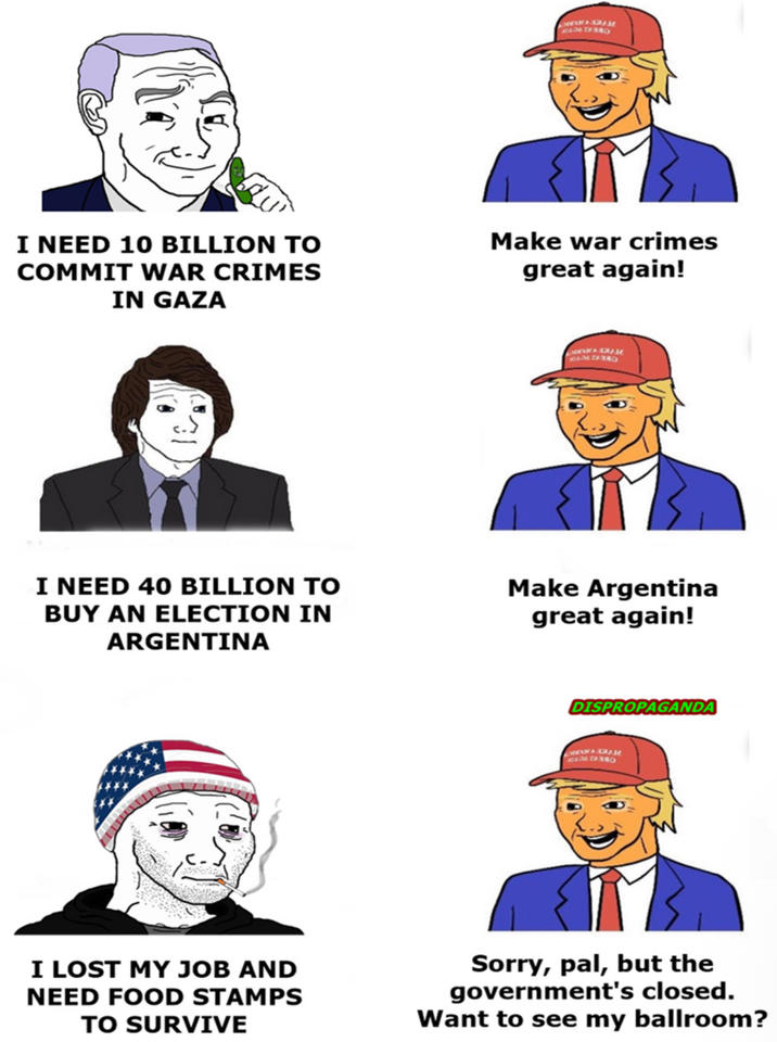 I NEED 10 BILLION TO COMMIT WAR CRIMES IN GAZA Make war crimes great again! I NEED 40 BILLION TO BUY AN ELECTION IN ARGENTINA Make Argentina great again! DISPROPAGANDA I LOST MY JOB AND NEED FOOD STAMPS TO SURVIVE Sorry, pal, but the government's closed. Want to see my ballroom?