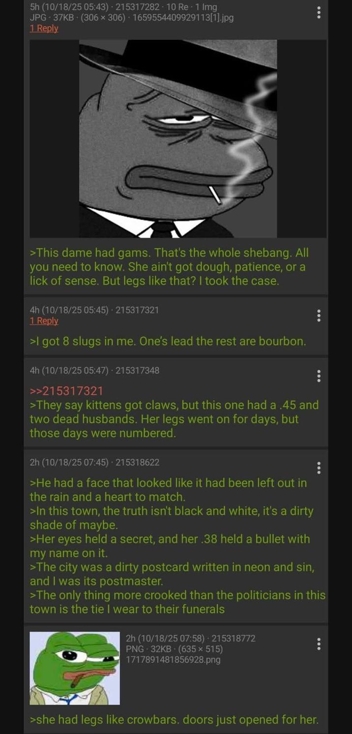 5h (10/18/25 05:43) 215317282 - 10 Re - 1 Img JPG 37KB (306 × 306) 1659554409929113[1].jpg 1 Reply >This dame had gams. That's the whole shebang. All you need to know. She ain't got dough, patience, or a lick of sense. But legs like that? I took the case. 4h (10/18/25 05:45) - 215317321 1 Reply >I got 8 slugs in me. One's lead the rest are bourbon. 4h (10/18/25 05:47) - 215317348 >>215317321 >They say kittens got claws, but this one had a .45 and two dead husbands. Her legs went on for days, but those days were numbered. 2h (10/18/25 07:45) - 215318622 >He had a face that looked like it had been left out in the rain and a heart to match. >In this town, the truth isn't black and white, it's a dirty shade of maybe. >Her eyes held a secret, and her .38 held a bullet with my name on it. >The city was a dirty postcard written in neon and sin, and I was its postmaster. >The only thing more crooked than the politicians in this town is the tie I wear to their funerals 2h (10/18/25 07:58) - 215318772 PNG - 32KB (635 × 515) 1717891481856928.png >she had legs like crowbars. doors just opened for her.