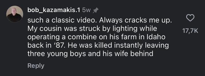 bob_kazamakis.1 5w✰ such a classic video. Always cracks me up. My cousin was struck by lighting while operating a combine on his farm in Idaho back in '87. He was killed instantly leaving three young boys and his wife behind Reply 17,7K