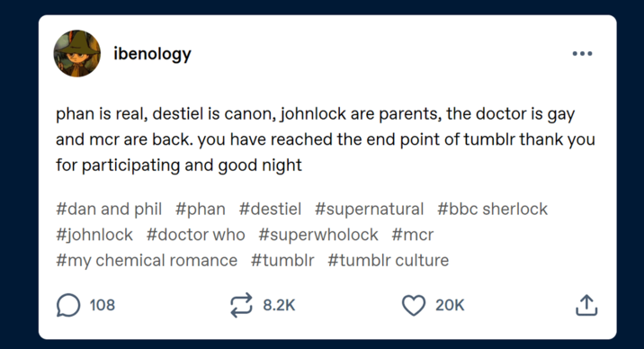 ibenology phan is real, destiel is canon, johnlock are parents, the doctor is gay and mcr are back. you have reached the end point of tumblr thank you for participating and good night #dan and phil #phan #destiel #supernatural #bbc sherlock #johnlock #doctor who #superwholock #mcr #my chemical romance #tumblr #tumblr culture 108 8.2K 20K