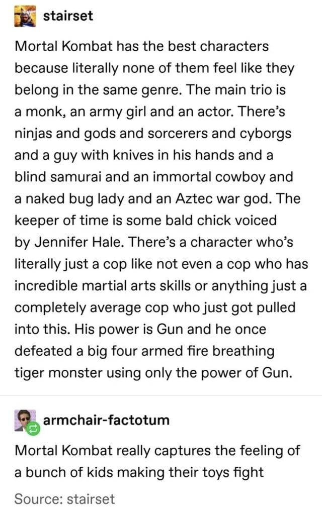 stairset Mortal Kombat has the best characters because literally none of them feel like they belong in the same genre. The main trio is a monk, an army girl and an actor. There's ninjas and gods and sorcerers and cyborgs and a guy with knives in his hands and a blind samurai and an immortal cowboy and a naked bug lady and an Aztec war god. The keeper of time is some bald chick voiced by Jennifer Hale. There's a character who's literally just a cop like not even a cop who has incredible martial arts skills or anything just a completely average cop who just got pulled into this. His power is Gun and he once defeated a big four armed fire breathing tiger monster using only the power of Gun. armchair-factotum Mortal Kombat really captures the feeling of a bunch of kids making their toys fight Source: stairset