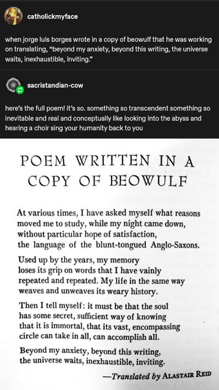 catholickmyface when jorge luis borges wrote in a copy of beowulf that he was working on translating, "beyond my anxiety, beyond this writing, the universe waits, inexhaustible, inviting." sacristandian-cow here's the full poem! it's so. something so transcendent something so inevitable and real and conceptually like looking into the abyss and hearing a choir sing your humanity back to you POEM WRITTEN IN A COPY OF BEOWULF At various times, I have asked myself what reasons moved me to study, while my night came down, without particular hope of satisfaction, the language of the blunt-tongued Anglo-Saxons. Used up by the years, my memory loses its grip on words that I have vainly repeated and repeated. My life in the same way weaves and unweaves its weary history. Then I tell myself: it must be that the soul has some secret, sufficient way of knowing that it is immortal, that its vast, encompassing circle can take in all, can accomplish all. Beyond my anxiety, beyond this writing, the universe waits, inexhaustible, inviting. -Translated by ALASTAIR REID