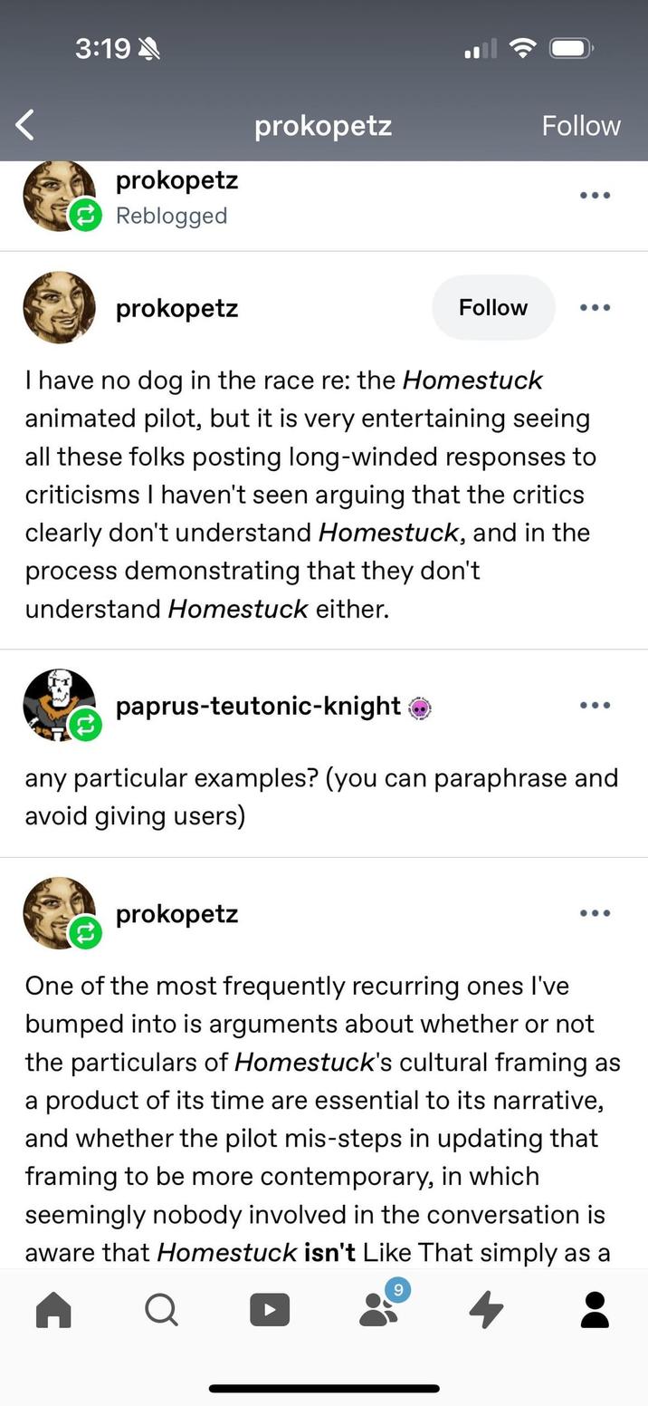 3:19 prokopetz Reblogged prokopetz prokopetz Follow Follow I have no dog in the race re: the Homestuck animated pilot, but it is very entertaining seeing all these folks posting long-winded responses to criticisms I haven't seen arguing that the critics clearly don't understand Homestuck, and in the process demonstrating that they don't understand Homestuck either. paprus-teutonic-knight → any particular examples? (you can paraphrase and avoid giving users) prokopetz One of the most frequently recurring ones I've bumped into is arguments about whether or not the particulars of Homestuck's cultural framing as a product of its time are essential to its narrative, and whether the pilot mis-steps in updating that framing to be more contemporary, in which seemingly nobody involved in the conversation is aware that Homestuck isn't Like That simply as a Q 9 4
