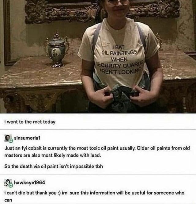 BE LEAT OIL PAINTINGS WHEN SECURITY GUARD FREN'T LOOKING i went to the met today sinsumoria1 Just an fyi cobalt is currently the most toxic oil paint usually. Older oil paints from old masters are also most likely made with lead. So the death via oil paint isn't impossible tbh hawkeye1964 i can't die but thank you :) im sure this information will be useful for someone who can