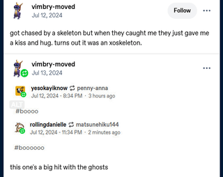 vimbry-moved Jul 12, 2024 Follow got chased by a skeleton but when they caught me they just gave me a kiss and hug, turns out it was an xoskeleton. ALT vimbry-moved Jul 13, 2024 yesokay know penny-anna Jul 12, 2024-8:34 PM 3 hours ago #boooo rollingdanielle matsunehiku144 Jul 12, 2024 - 11:34 PM 2 minutes ago b000000 this one's a big hit with the ghosts