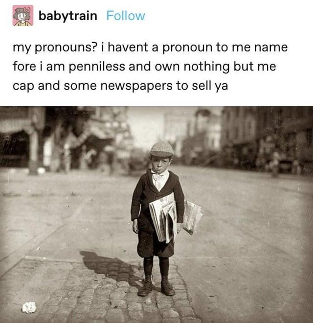 babytrain Follow my pronouns? i havent a pronoun to me name fore i am penniless and own nothing but me cap and some newspapers to sell ya
