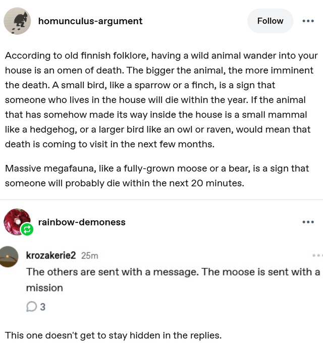 homunculus-argument Follow ... According to old finnish folklore, having a wild animal wander into your house is an omen of death. The bigger the animal, the more imminent the death. A small bird, like a sparrow or a finch, is a sign that someone who lives in the house will die within the year. If the animal that has somehow made its way inside the house is a small mammal like a hedgehog, or a larger bird like an owl or raven, would mean that death is coming to visit in the next few months. Massive megafauna, like a fully-grown moose or a bear, is a sign that someone will probably die within the next 20 minutes. rainbow-demoness krozakerie2 25m The others are sent with a message. The moose is sent with a mission 3 This one doesn't get to stay hidden in the replies.