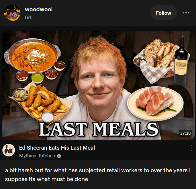 woodwool 6d Follow LAST MEALS 37:38 nk Ed Sheeran Eats His Last Meal MK Mythical Kitchen a bit harsh but for what hes subjected retail workers to over the years i suppose its what must be done