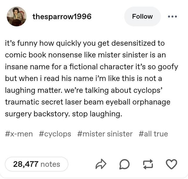 thesparrow1996 Follow it's funny how quickly you get desensitized to comic book nonsense like mister sinister is an insane name for a fictional character it's so goofy but when i read his name i'm like this is not a laughing matter. we're talking about cyclops' traumatic secret laser beam eyeball orphanage surgery backstory. stop laughing. #x-men #cyclops #mister sinister #all true 28,477 notes D