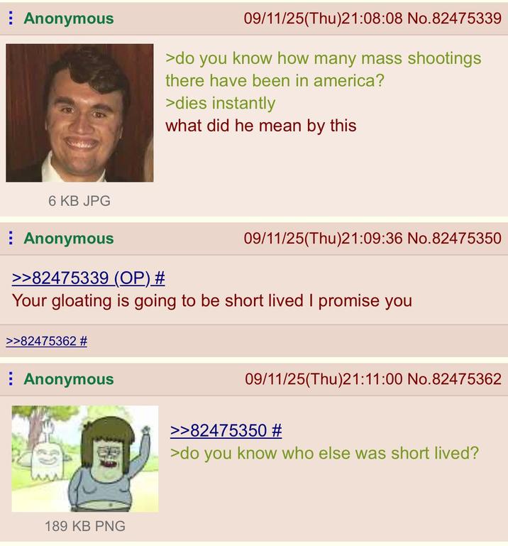 Anonymous 09/11/25(Thu)21:08:08 No.82475339 >do you know how many mass shootings there have been in america? >dies instantly what did he mean by this 6 KB JPG Anonymous >>82475339 (OP) # 09/11/25(Thu)21:09:36 No.82475350 Your gloating is going to be short lived I promise you >>82475362 # Anonymous 189 KB PNG 09/11/25(Thu)21:11:00 No.82475362 >>82475350 # >do you know who else was short lived?