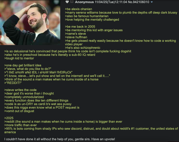 Anonymous 11/04/25(Tue)12:11:04 No.942106010 >be alexis Ohanian >marry serena williams because love to plumb the depths off deep dark blussy >also be famous humanitarian >love helping the mentally challenged >be me back in 2005 >be mentoring this kid with anger issues >name's steve >steve huffman >he gets p----- really easily because he doesn't know how to code a working video player >he's also schizophrenic >is so delusional he's convinced that people think his code isn't complete f------ dogshit >also he's in preschool because he's literally a sub-80 IQ retard >tough kid to mentor >one day get brilliant idea >"steve, what do you like to do?" >"i lIKE SHOW and tEIL i SHOW MaH firetruck" >"i know, steve....let's put show and tell on the internet! and we'll call it....." >think of the sound a man makes when he c--- inside of a horse >"REDDIT!" >steve writes the code >dear god it's worse than i thought >completely unmodularized >every function does like ten diffferent things >code is as un-DRY as cardi b's wet ass p---- >does this n---- even know what a POST request is >vomit out of disgust >2025 >reddit (the sound a man makes when he c--- inside a horse) is bigger than ever >more traffic than ever >95% is bots coming from shady IPs who sew discord, distrust, and doubt about reddit's #1 customer, the united states of america I couldn't have done it all without the help of you, gentle sirs. Have an upvote!