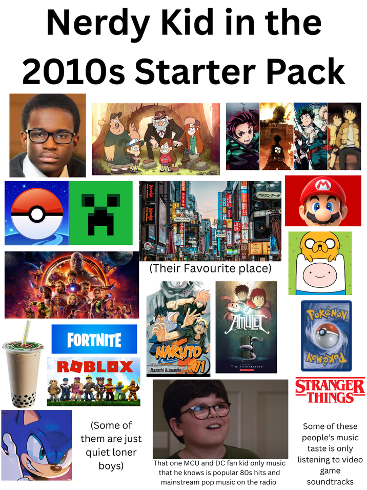 Nerdy Kid in the 2010s Starter Pack FORTNITE 渋谷センター街 (Their Favourite place) NARUTO ROBLOX Masashi Kishimoto PokeMoy AMUEL THE STONEKEEPER MSCHOLASTIC STRANGER THINGS (Some of them are just quiet loner boys) That one MCU and DC fan kid only music that he knows is popular 80s hits and mainstream pop music on the radio Some of these people's music taste is only listening to video game soundtracks