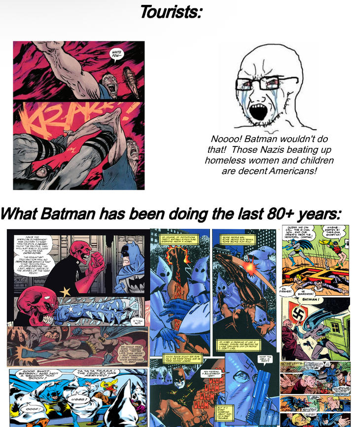 WHITE POW-- Tourists: Noooo! Batman wouldn't do that! Those Nazis beating up homeless women and children are decent Americans! What Batman has been doing the last 80+ years: OF COURSE, MN MOTINATIONS AREN'T ENTIRELY SIMON Ake. EVERYONE NEEDS A HOBBY, SOME PEOPLE SAL SOME PEOPLE PLAY TENNIS, SOME PEOPLE PLAY POLO. GUESS WE CAN CALL THE G-MEN NOW...AND CUR FRIENDS FROM THE NEWSREEL COMPANY, IMAGINE... BEATEN BY THEIR OWN, SWASTIKA SINCE THE AMERICAN GOVERNMENT HAS CHOSEN TO KEEP THIS WEAPON A SECRET FROM THE PEOPLE, THEY WILL NATURALLY ACCUME IS SOME NAZI SUPER-BONES THE RESULTANT DESTRUCTION WILL SO DEMORALIZE AMERICA THAT YOUR TROOPS WILL CRUMPLE BEFORE THE LAST, HEROIC SURGE OF THE ARMIES OF THE THIRD 300 GOOD SHOT, BATMAN AND NOT A SECOND TOO SOON! TA TATA TAAAAL THE CAVALRY HAS ARRIVED! OOOF! UGGG! I THINK MOT. WE COULD PASS SOME COMMENT ABOUT "BETTER LATE THAN NEVER --BUT SOMEHOW I DON'T THINK YOU'D APPRECIATE IT, RAY! WHICH SOME MIGHT SAY PUTS ME IN THE SAME MORAL 200 AS THESE HOODED LOGERS. HES WEARING A BULLETPROOFR VESTY ANY HORRY IS PRESSING UP LIKE A MASKED MANAC AND BEATING DE LIVING DAYLIGHTS OUT OF PEOPLE 2 DON'T LIKE. CLAM BLAM BUT IF I START CRYS ABOUT THAT TM IN DEEP TROUBLE WHAT THE HELL S THAT? FINISHED! VE SURRENDER! BATMAN /
