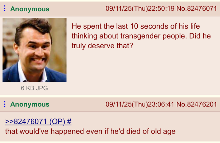 Anonymous 09/11/25(Thu)22:50:19 No.82476071 He spent the last 10 seconds of his life thinking about transgender people. Did he truly deserve that? 6 KB JPG Anonymous >>82476071 (OP) # 09/11/25(Thu)23:06:41 No.82476201 that would've happened even if he'd died of old age