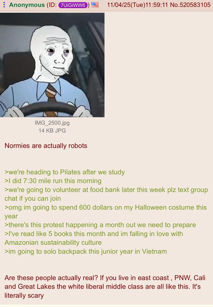 Anonymous (ID: 7UIGIWW6 11/04/25(Tue)11:59:11 No.520583105 IMG_2500.jpg 14 KB JPG Normies are actually robots >we're heading to Pilates after we study >I did 7:30 mile run this morning >we're going to volunteer at food bank later this week plz text group chat if you can join >omg im going to spend 600 dollars on my Halloween costume this year >there's this protest happening a month out we need to prepare >I've read like 5 books this month and im falling in love with Amazonian sustainability culture >im going to solo backpack this junior year in Vietnam Are these people actually real? If you live in east coast, PNW, Cali and Great Lakes the white liberal middle class are all like this. It's literally scary