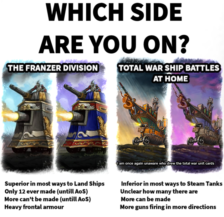WHICH SIDE ARE YOU ON? THE FRANZER DIVISION TOTAL WAR SHIP BATTLES AT HOME O am once again unaware who drew the total war unit cards Superior in most ways to Land Ships Only 12 ever made (untill AoS) More can't be made (untill AoS) Heavy frontal armour Inferior in most ways to Steam Tanks Unclear how many there are More can be made More guns firing in more directions