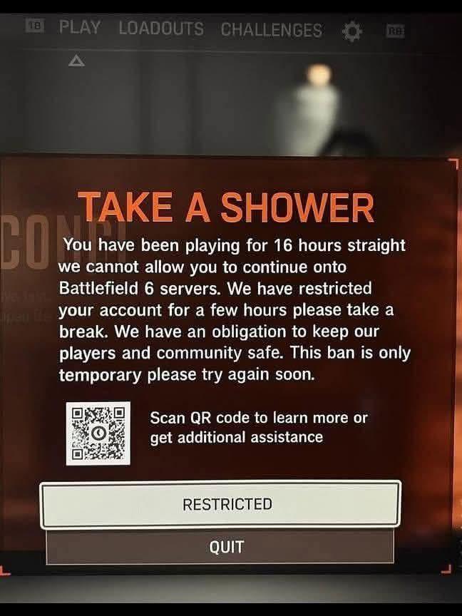 18 PLAY LOADOUTS CHALLENGES RB A CO TAKE A SHOWER You have been playing for 16 hours straight we cannot allow you to continue onto Battlefield 6 servers. We have restricted open the your account for a few hours please take a break. We have an obligation to keep our players and community safe. This ban is only temporary please try again soon. Scan QR code to learn more or get additional assistance RESTRICTED QUIT