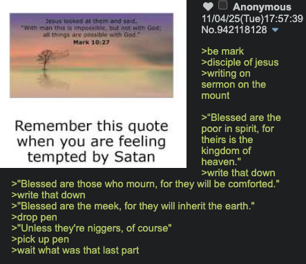 Jesus looked at them and said, "With man this is impossible, but not with God: all things are possible with God Mark 10:27 Remember this quote when you are feeling tempted by Satan Anonymous 11/04/25(Tue)17:57:39 No.942118128 ▼ >be mark >disciple of jesus >writing on sermon on the mount >"Blessed are the poor in spirit, for theirs is the kingdom of heaven." >write that down >"Blessed are those who mourn, for they will be comforted." >write that down >"Blessed are the meek, for they will inherit the earth." >drop pen >"Unless they're n------, of course" >pick up pen >wait what was that last part